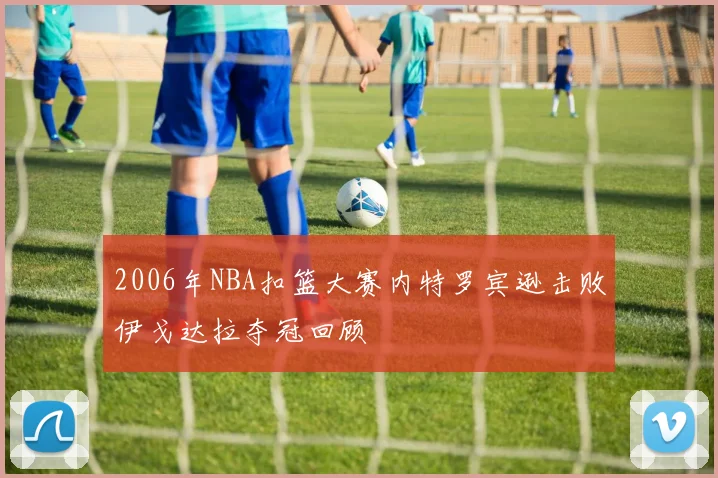 2006年NBA扣篮大赛内特罗宾逊击败伊戈达拉夺冠回顾