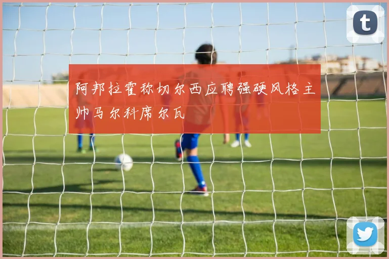 阿邦拉霍称切尔西应聘强硬风格主帅马尔科席尔瓦