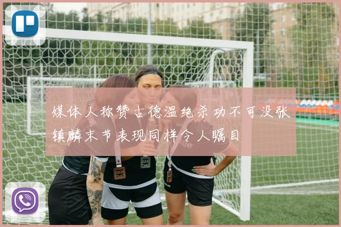 媒体人称赞古德温绝杀功不可没张镇麟末节表现同样令人瞩目