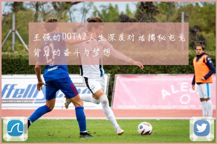 王强的DOTA2人生深度对话揭秘电竞背后的奋斗与梦想