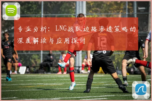 专业分析：LNG战队边路渗透策略的深度解读与应用探讨