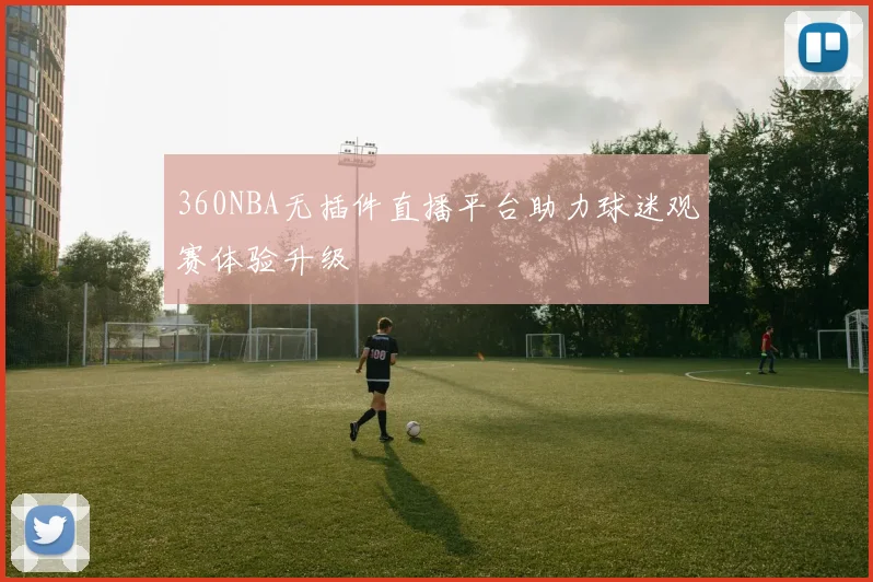 360NBA无插件直播平台助力球迷观赛体验升级