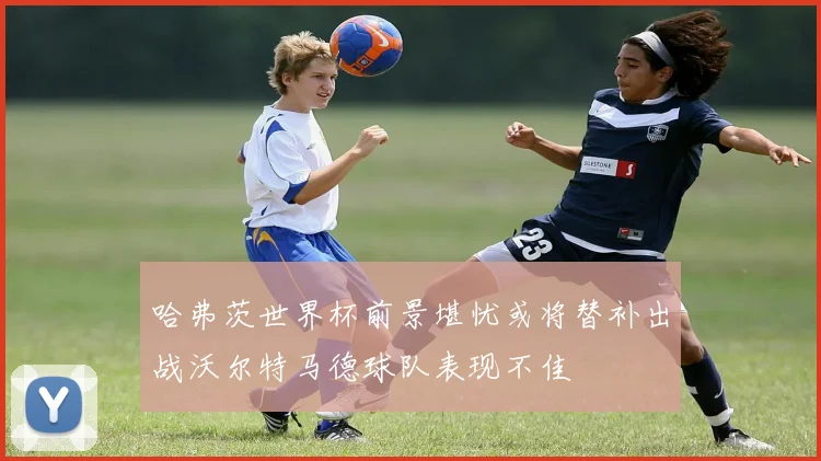 哈弗茨世界杯前景堪忧或将替补出战沃尔特马德球队表现不佳