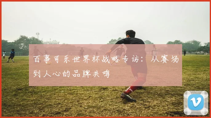 百事可乐世界杯战略专访：从赛场到人心的品牌共鸣