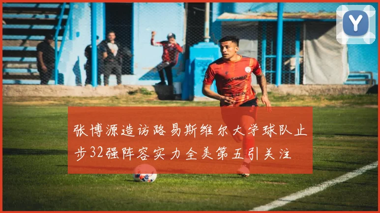 张博源造访路易斯维尔大学球队止步32强阵容实力全美第五引关注