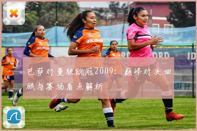 巴萨对曼联欧冠2009：巅峰对决回顾与赛场看点解析